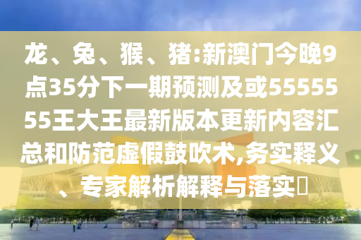 龍、兔、猴、豬:新澳門今晚9點(diǎn)35分下一期預(yù)測及或5555555王大王最新版本更新內(nèi)容匯總和防范虛假鼓吹術(shù),務(wù)實(shí)釋義、專家解析解釋與落實(shí)?