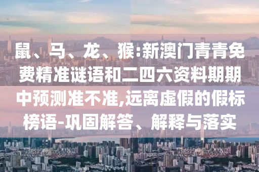 鼠、馬、龍、猴:新澳門青青免費精準(zhǔn)謎語和二四六資料期期中預(yù)測準(zhǔn)不準(zhǔn),遠(yuǎn)離虛假的假標(biāo)榜語-鞏固解答、解釋與落實