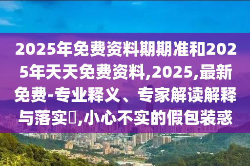 2025年免費資料期期準(zhǔn)和2025年天天免費資料,2025,最新免費-專業(yè)釋義、專家解讀解釋與落實?,小心不實的假包裝惑