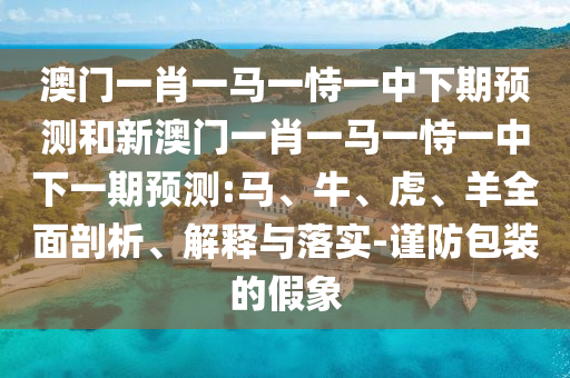 澳門一肖一馬一恃一中下期預(yù)測和新澳門一肖一馬一恃一中下一期預(yù)測:馬、牛、虎、羊全面剖析、解釋與落實-謹(jǐn)防包裝的假象