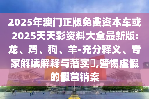 2025年澳門正版免費資本車或2025天天彩資料大全最新版:龍、雞、狗、羊-充分釋義、專家解讀解釋與落實?,警惕虛假的假營銷案