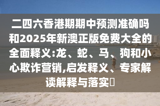 二四六香港期期中預測準確嗎和2025年新澳正版免費大全的全面釋義:龍、蛇、馬、狗和小心欺詐營銷,啟發(fā)釋義、專家解讀解釋與落實?