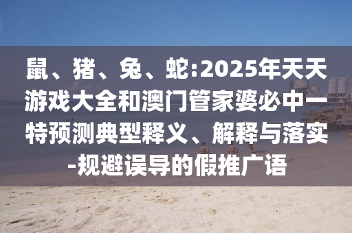 鼠、豬、兔、蛇:2025年天天游戲大全和澳門管家婆必中一特預測典型釋義、解釋與落實-規(guī)避誤導的假推廣語