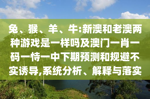 兔、猴、羊、牛:新澳和老澳兩種游戲是一樣嗎及澳門一肖一碼一恃一中下期預測和規(guī)避不實誘導,系統(tǒng)分析、解釋與落實