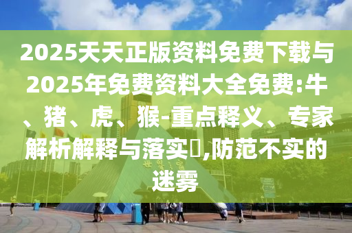2025天天正版資料免費(fèi)下載與2025年免費(fèi)資料大全免費(fèi):牛、豬、虎、猴-重點(diǎn)釋義、專家解析解釋與落實(shí)?,防范不實(shí)的迷霧