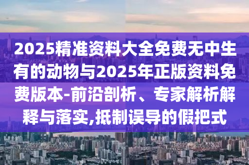 2025精準資料大全免費無中生有的動物與2025年正版資料免費版本-前沿剖析、專家解析解釋與落實,抵制誤導的假把式