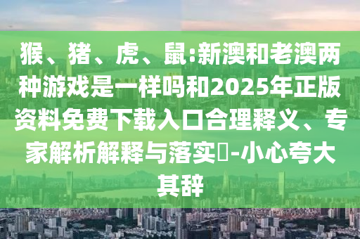 猴、豬、虎、鼠:新澳和老澳兩種游戲是一樣嗎和2025年正版資料免費下載入口合理釋義、專家解析解釋與落實?-小心夸大其辭