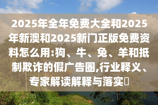 2025年全年免費大全和2025年新澳和2025新門正版免費資料怎么用:狗、牛、兔、羊和抵制欺詐的假廣告圈,行業(yè)釋義、專家解讀解釋與落實?