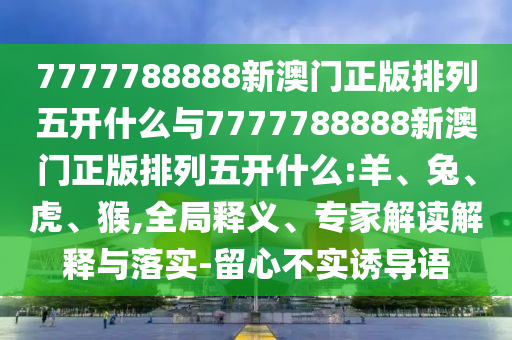 7777788888新澳門正版排列五開什么與7777788888新澳門正版排列五開什么:羊、兔、虎、猴,全局釋義、專家解讀解釋與落實-留心不實誘導(dǎo)語