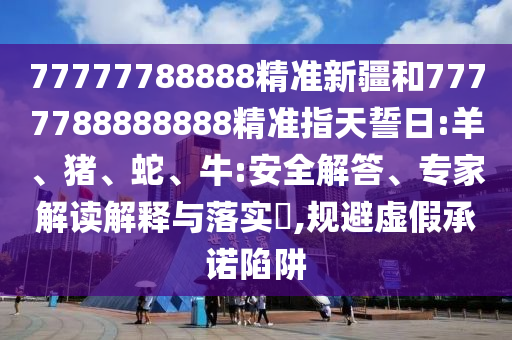 77777788888精準(zhǔn)新疆和7777788888888精準(zhǔn)指天誓日:羊、豬、蛇、牛:安全解答、專家解讀解釋與落實?,規(guī)避虛假承諾陷阱